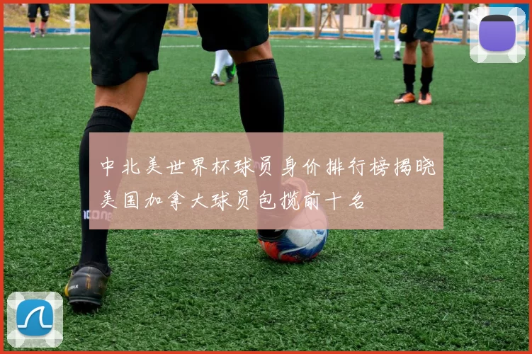 中北美世界杯球员身价排行榜揭晓美国加拿大球员包揽前十名