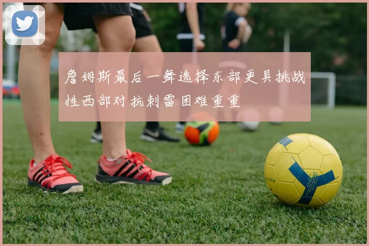 詹姆斯最后一舞选择东部更具挑战性西部对抗刺雷困难重重