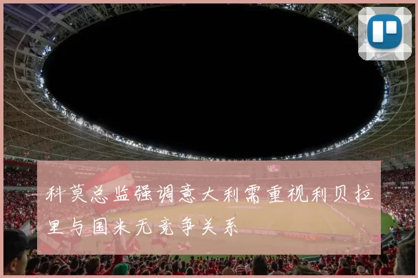 科莫总监强调意大利需重视利贝拉里与国米无竞争关系